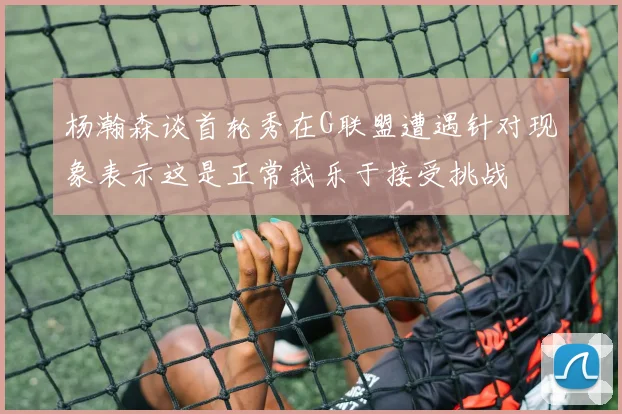 杨瀚森谈首轮秀在G联盟遭遇针对现象表示这是正常我乐于接受挑战