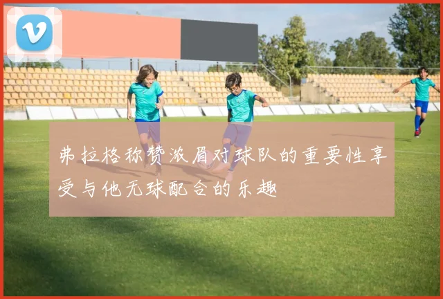 弗拉格称赞浓眉对球队的重要性享受与他无球配合的乐趣