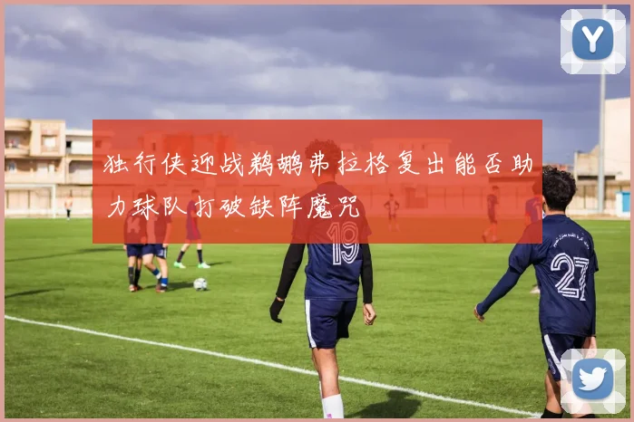 独行侠迎战鹈鹕弗拉格复出能否助力球队打破缺阵魔咒