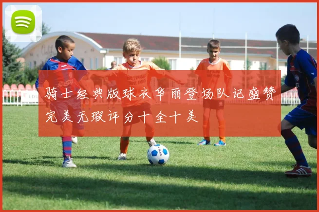 骑士经典版球衣华丽登场队记盛赞完美无瑕评分十全十美