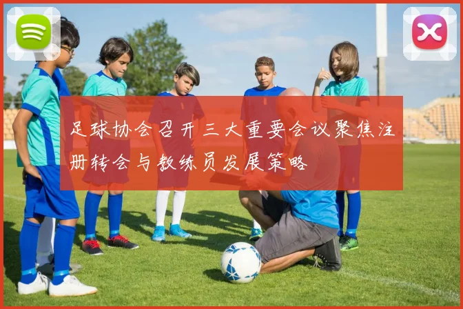 足球协会召开三大重要会议聚焦注册转会与教练员发展策略