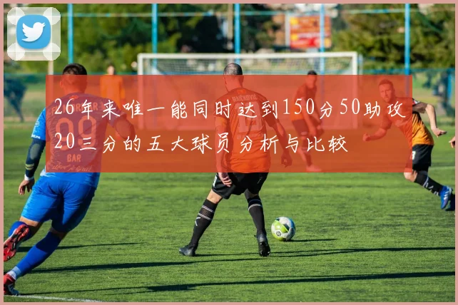 26年来唯一能同时达到150分50助攻20三分的五大球员分析与比较