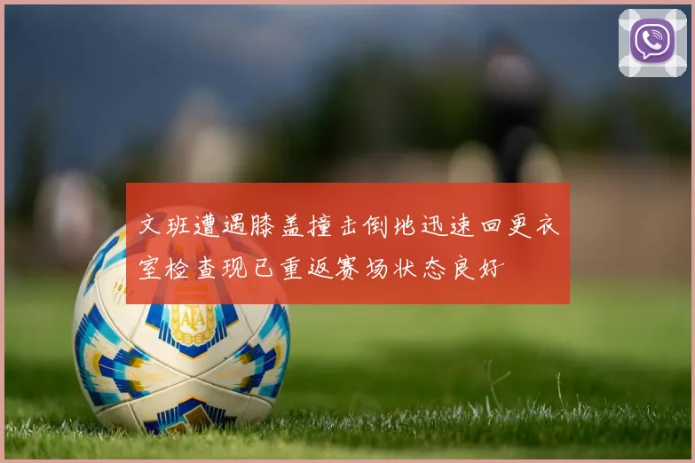 文班遭遇膝盖撞击倒地迅速回更衣室检查现已重返赛场状态良好