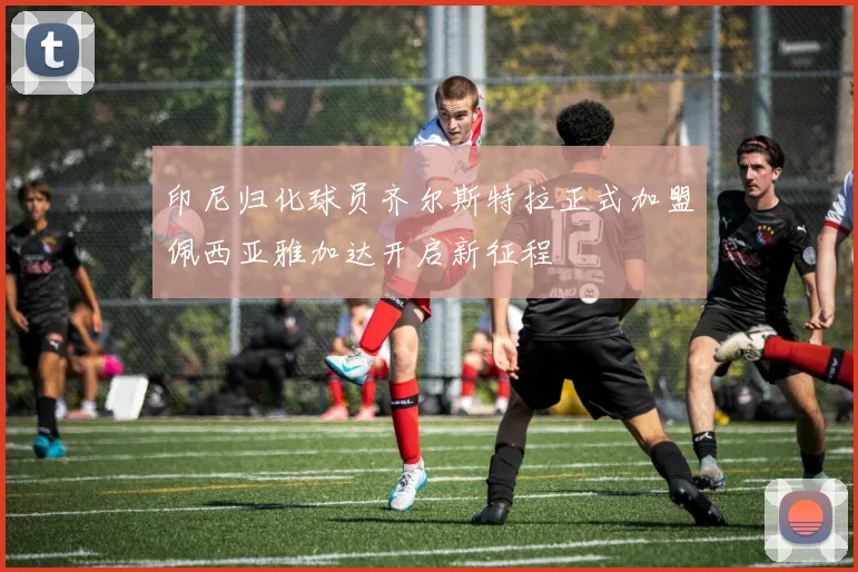 印尼归化球员齐尔斯特拉正式加盟佩西亚雅加达开启新征程