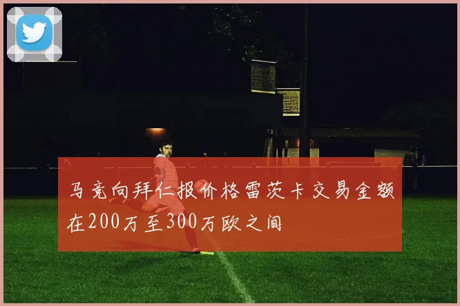 马竞向拜仁报价格雷茨卡交易金额在200万至300万欧之间