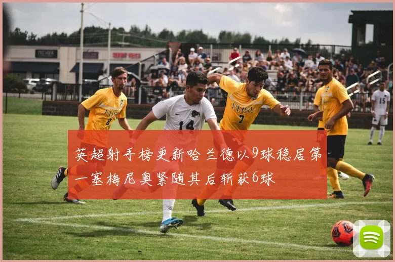 英超射手榜更新哈兰德以9球稳居第一塞梅尼奥紧随其后斩获6球