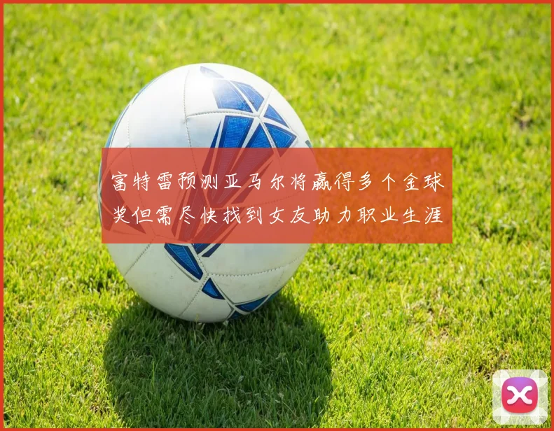 富特雷预测亚马尔将赢得多个金球奖但需尽快找到女友助力职业生涯