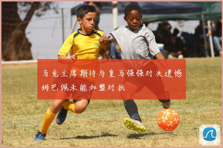 马竞主席期待与皇马强强对决遗憾姆巴佩未能加盟对抗