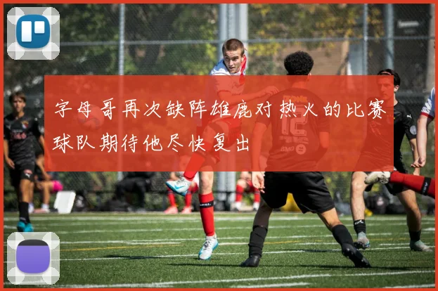 字母哥再次缺阵雄鹿对热火的比赛球队期待他尽快复出