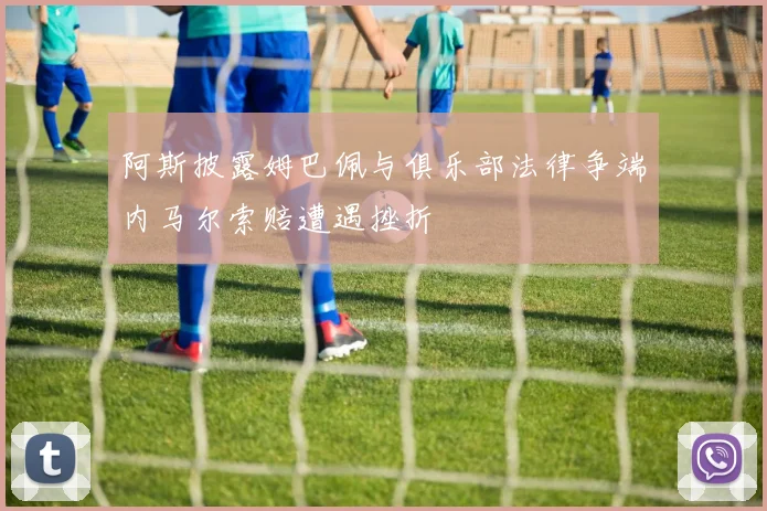 阿斯披露姆巴佩与俱乐部法律争端内马尔索赔遭遇挫折