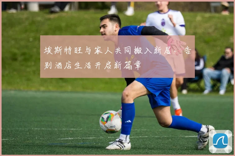 埃斯特旺与家人共同搬入新居，告别酒店生活开启新篇章