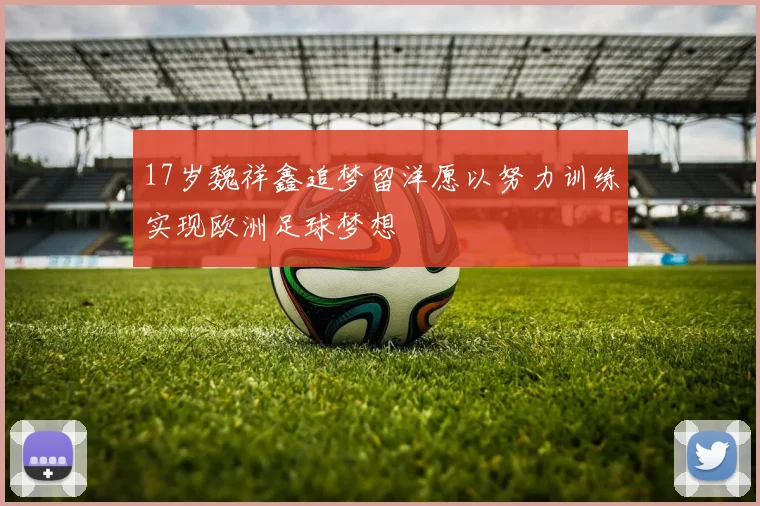 17岁魏祥鑫追梦留洋愿以努力训练实现欧洲足球梦想
