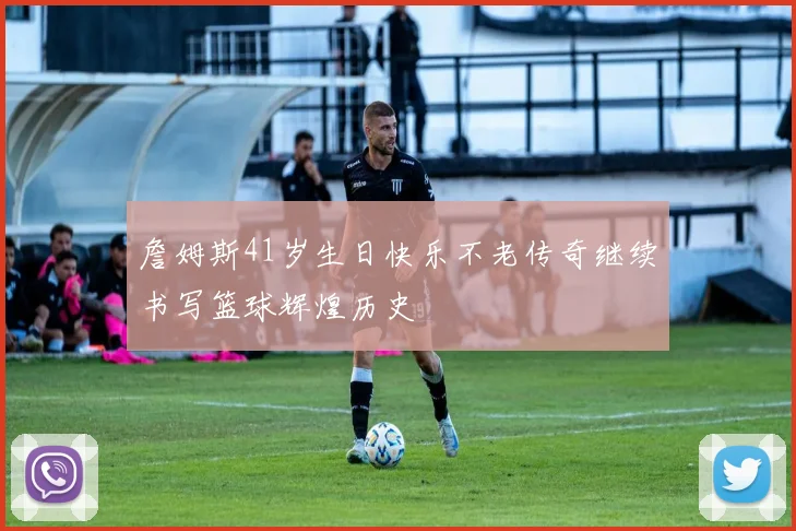 詹姆斯41岁生日快乐不老传奇继续书写篮球辉煌历史
