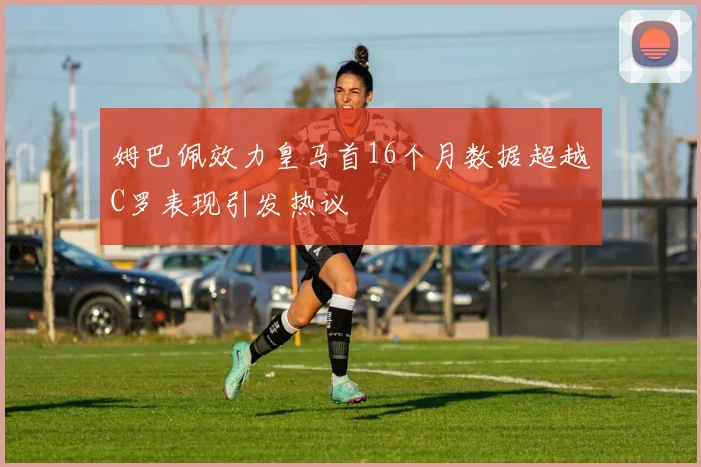 姆巴佩效力皇马首16个月数据超越C罗表现引发热议