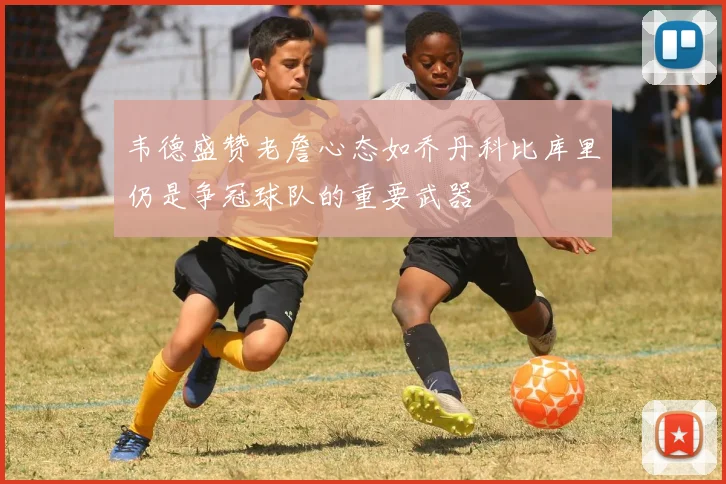 韦德盛赞老詹心态如乔丹科比库里仍是争冠球队的重要武器