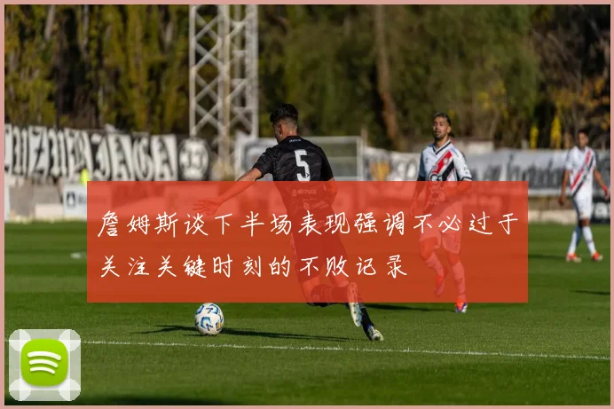 詹姆斯谈下半场表现强调不必过于关注关键时刻的不败记录