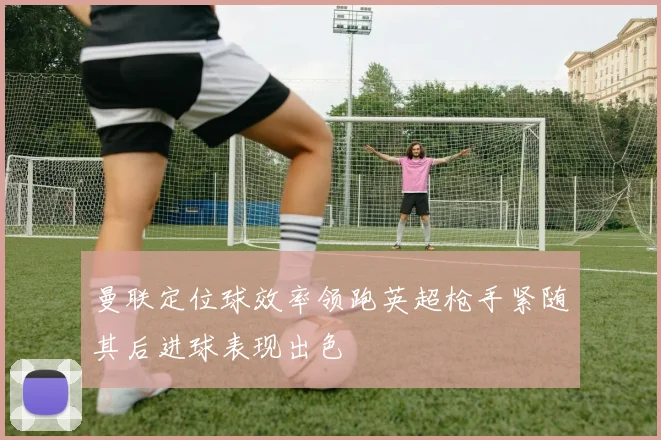 曼联定位球效率领跑英超枪手紧随其后进球表现出色