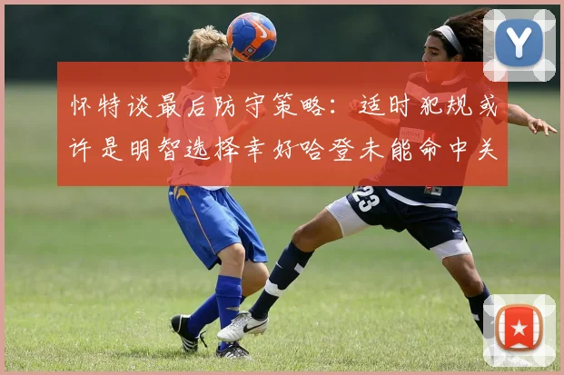 怀特谈最后防守策略：适时犯规或许是明智选择幸好哈登未能命中关键投篮