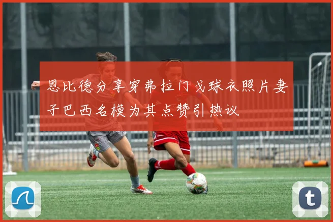 恩比德分享穿弗拉门戈球衣照片妻子巴西名模为其点赞引热议