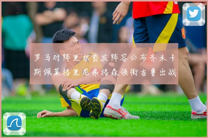 罗马对阵里尔首发阵容公布齐米卡斯佩莱格里尼弗格森领衔吉鲁出战