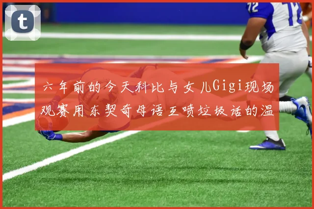 六年前的今天科比与女儿Gigi现场观赛用东契奇母语互喷垃圾话的温馨时刻