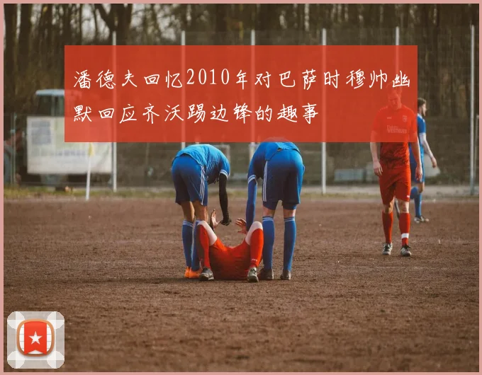 潘德夫回忆2010年对巴萨时穆帅幽默回应齐沃踢边锋的趣事