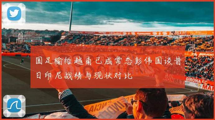 国足输给越南已成常态彭伟国谈昔日印尼战绩与现状对比