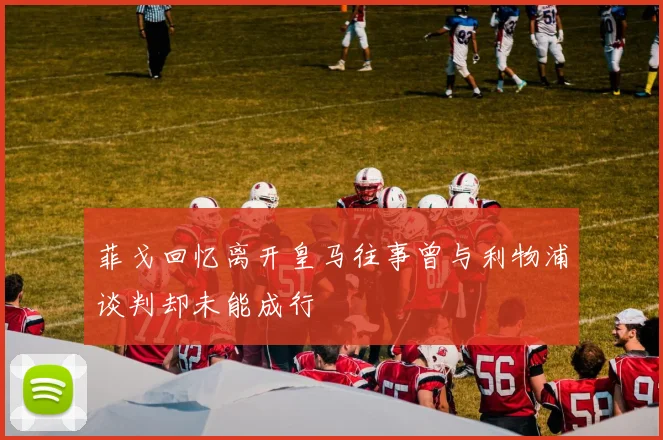 菲戈回忆离开皇马往事曾与利物浦谈判却未能成行