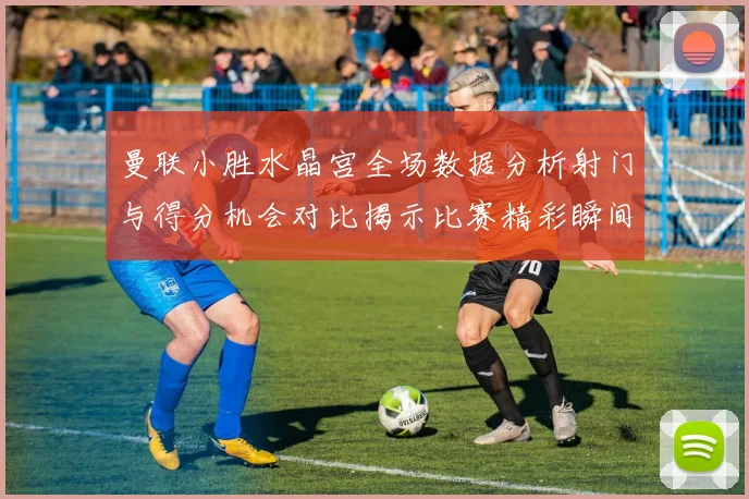 曼联小胜水晶宫全场数据分析射门与得分机会对比揭示比赛精彩瞬间