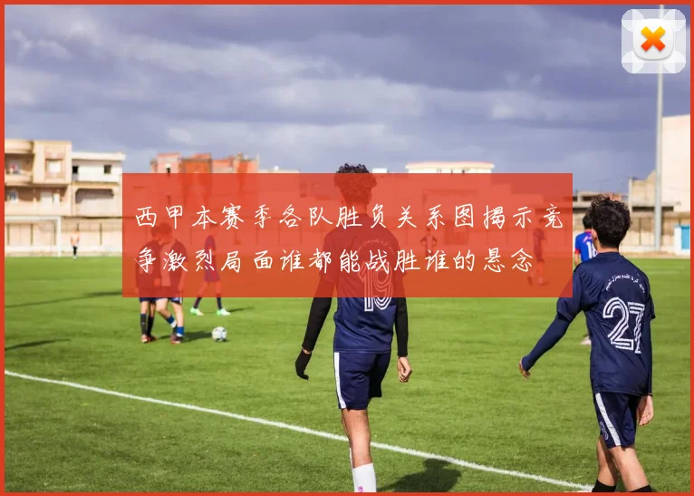 西甲本赛季各队胜负关系图揭示竞争激烈局面谁都能战胜谁的悬念