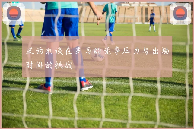 皮西利谈在罗马的竞争压力与出场时间的挑战