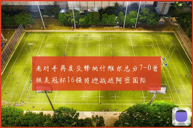 老对手再度交锋纳什维尔总分7-0晋级美冠杯16强将迎战迈阿密国际