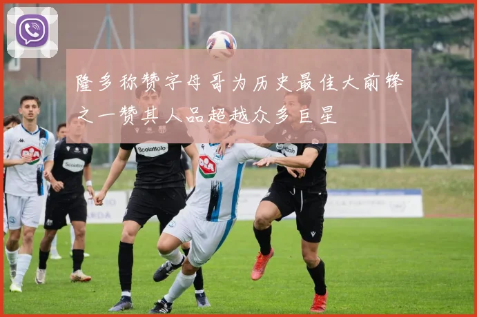 隆多称赞字母哥为历史最佳大前锋之一赞其人品超越众多巨星