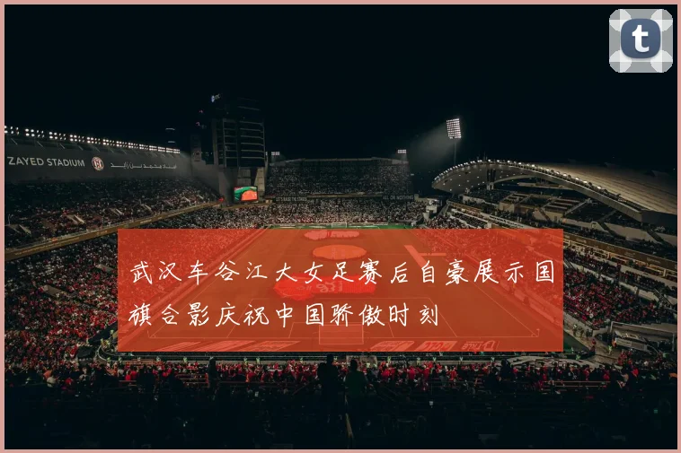 武汉车谷江大女足赛后自豪展示国旗合影庆祝中国骄傲时刻