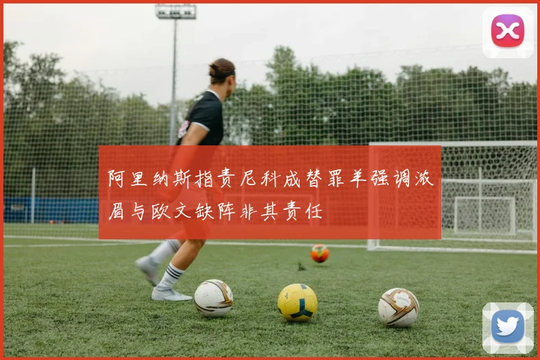 阿里纳斯指责尼科成替罪羊强调浓眉与欧文缺阵非其责任