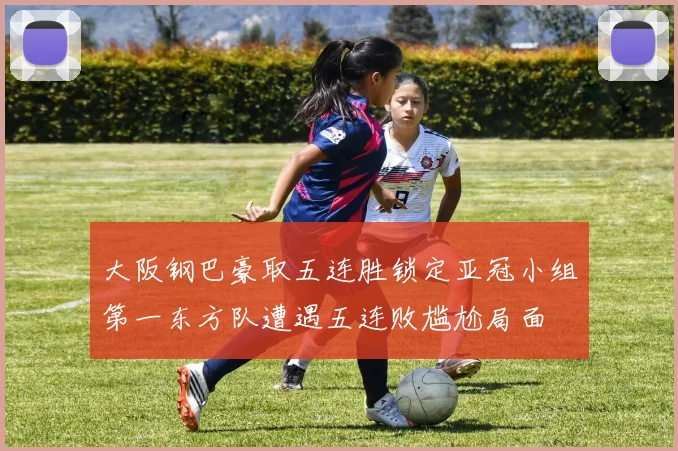 大阪钢巴豪取五连胜锁定亚冠小组第一东方队遭遇五连败尴尬局面