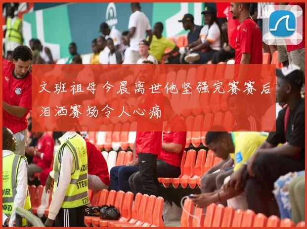文班祖母今晨离世他坚强完赛赛后泪洒赛场令人心痛