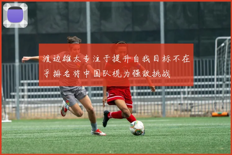 渡边雄太专注于提升自我目标不在乎排名将中国队视为强敌挑战